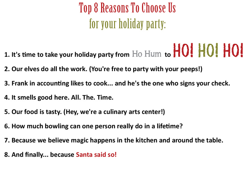 Top 8 Reasons To Choose The Culinary Center of Kansas City For Your Holiday Party - 1. It's time to take your holiday party from Ho Hum to HO! HO! HO! 2. Our elves do all the work. (You're free to party with your peeps!) 3. Frank in accounting likes to cook... and he's the one who signs your check. 4. It smells good here. All. The. Time. 5. Our food is tasty. (Hey, we're a culinary arts center!) 6. How much bowling can one person really do in a lifetime? 7. Because we believe magic happens in the kitchen and around the table. 8. And finally... because Santa said so!